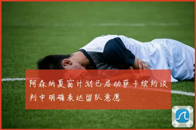 阿森纳夏窗计划已启动萨卡续约谈判中明确表达留队意愿