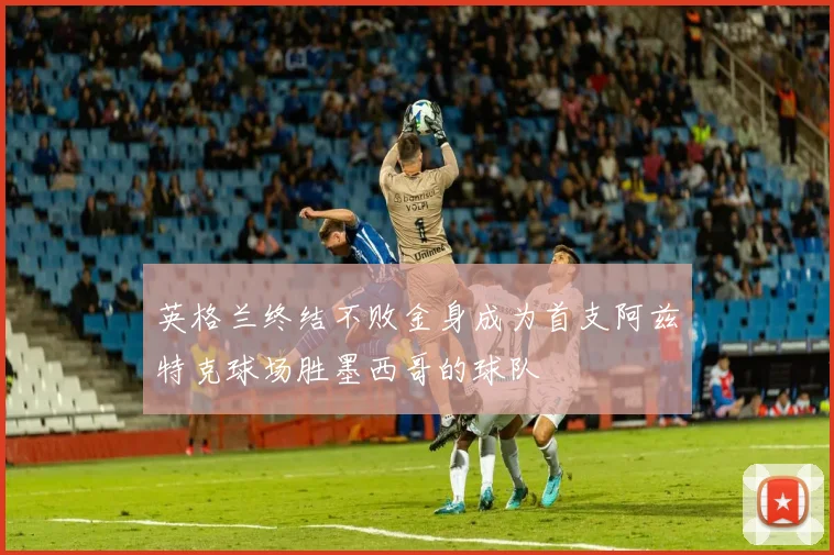 英格兰终结不败金身成为首支阿兹特克球场胜墨西哥的球队