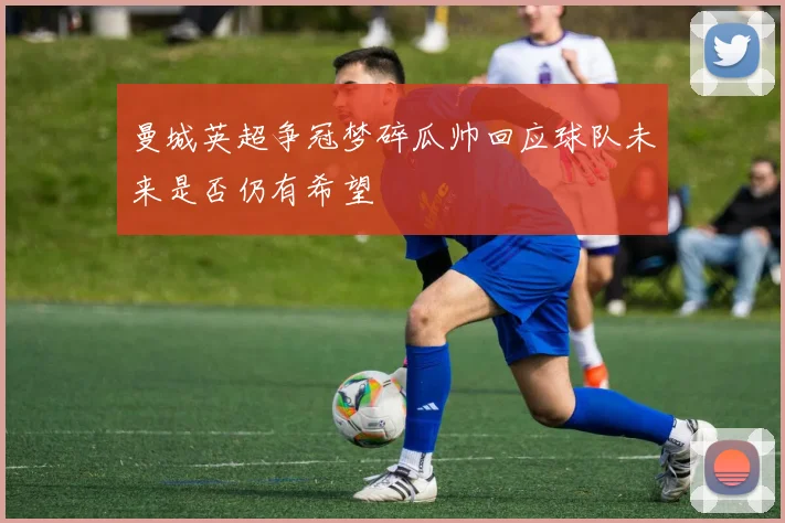 曼城英超争冠梦碎瓜帅回应球队未来是否仍有希望