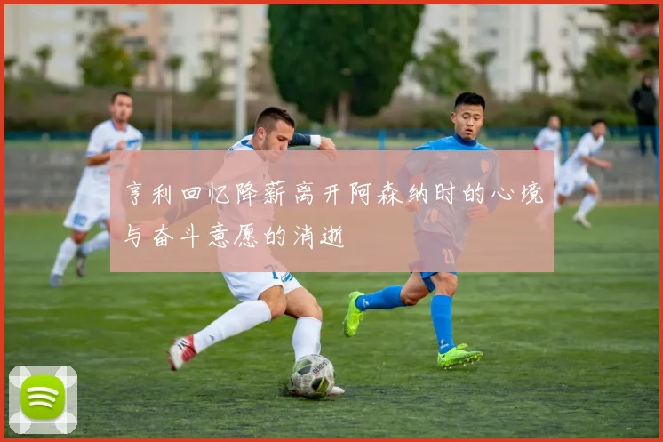 亨利回忆降薪离开阿森纳时的心境与奋斗意愿的消逝