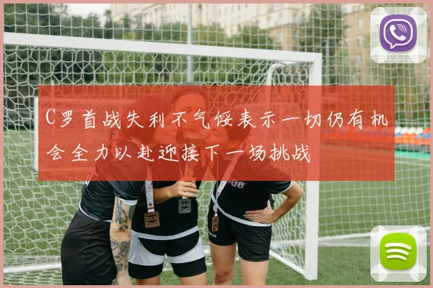 C罗首战失利不气馁表示一切仍有机会全力以赴迎接下一场挑战