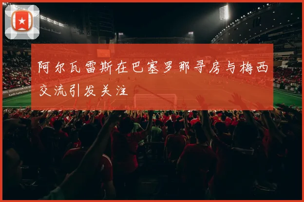 阿尔瓦雷斯在巴塞罗那寻房与梅西交流引发关注