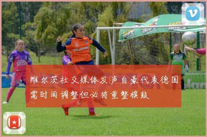 维尔茨社交媒体发声自豪代表德国需时间调整但必将重整旗鼓