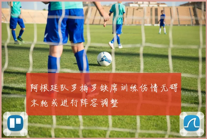 阿根廷队罗梅罗缺席训练伤情无碍末轮或进行阵容调整