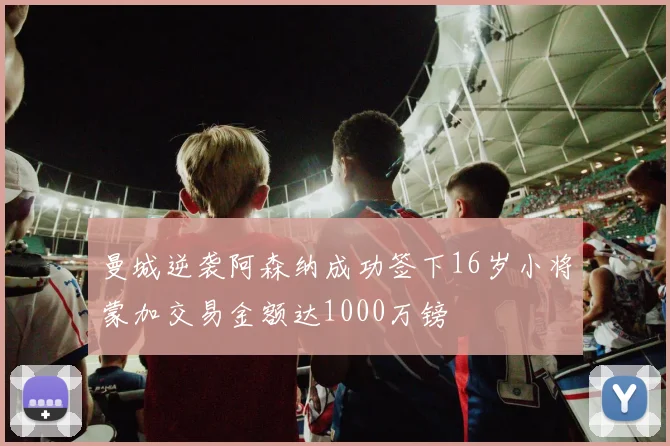 曼城逆袭阿森纳成功签下16岁小将蒙加交易金额达1000万镑