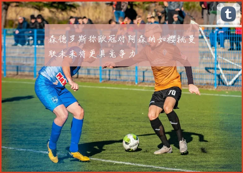 森德罗斯称欧冠对阿森纳如樱桃曼联未来将更具竞争力