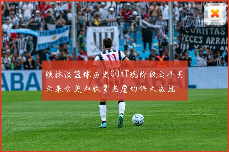 铁林谈篮球历史GOAT现阶段是乔丹未来会更加欣赏老詹的伟大成就