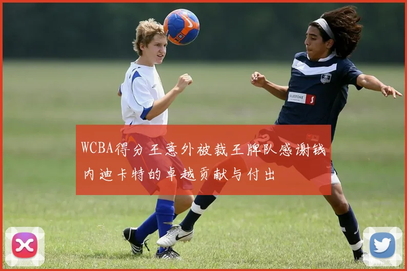WCBA得分王意外被裁王牌队感谢钱内迪卡特的卓越贡献与付出